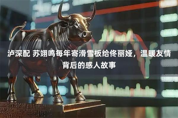 泸深配 苏翊鸣每年寄滑雪板给佟丽娅，温暖友情背后的感人故事