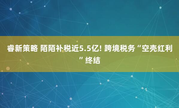 睿新策略 陌陌补税近5.5亿! 跨境税务“空壳红利”终结