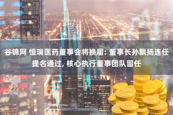 谷锦网 恒瑞医药董事会将换届: 董事长孙飘扬连任提名通过, 核心执行董事团队留任