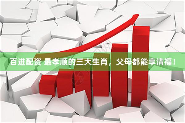 百进配资 最孝顺的三大生肖，父母都能享清福！