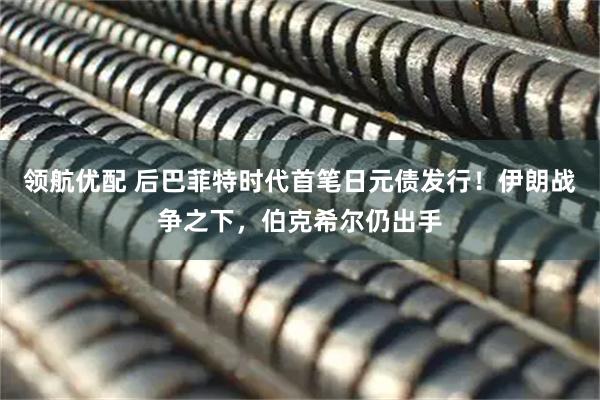 领航优配 后巴菲特时代首笔日元债发行！伊朗战争之下，伯克希尔仍出手
