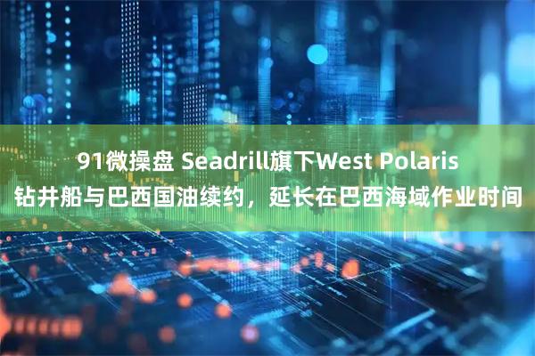 91微操盘 Seadrill旗下West Polaris钻井船与巴西国油续约，延长在巴西海域作业时间