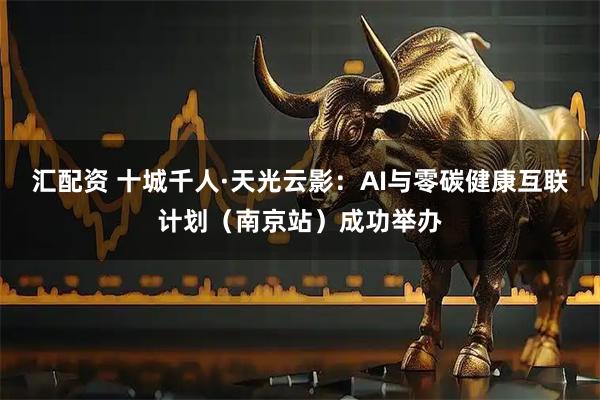 汇配资 十城千人·天光云影：AI与零碳健康互联计划（南京站）成功举办