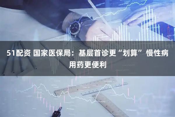 51配资 国家医保局：基层首诊更“划算” 慢性病用药更便利