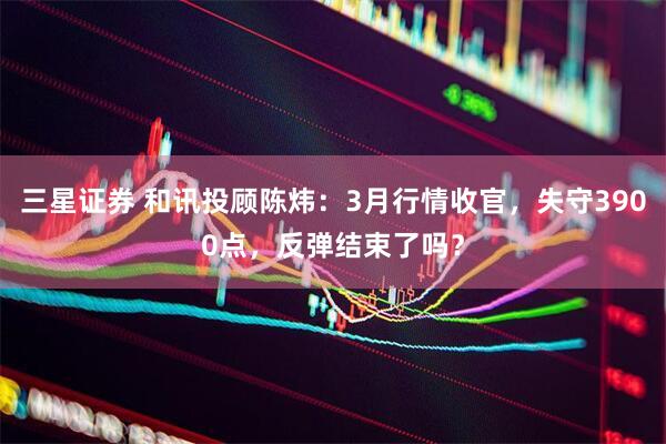 三星证券 和讯投顾陈炜：3月行情收官，失守3900点，反弹结束了吗？