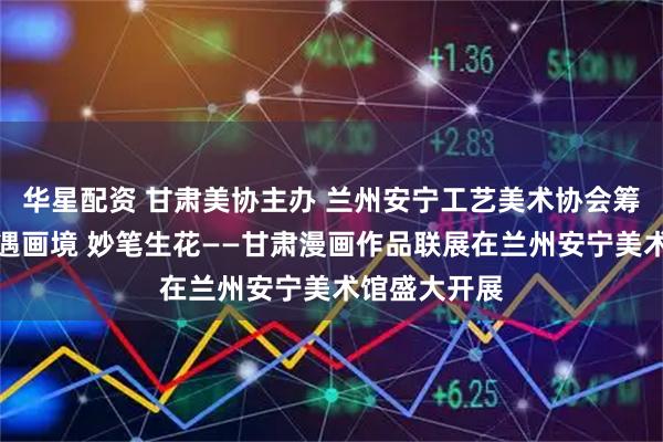 华星配资 甘肃美协主办 兰州安宁工艺美术协会筹备承办：西遇画境 妙笔生花——甘肃漫画作品联展在兰州安宁美术馆盛大开展