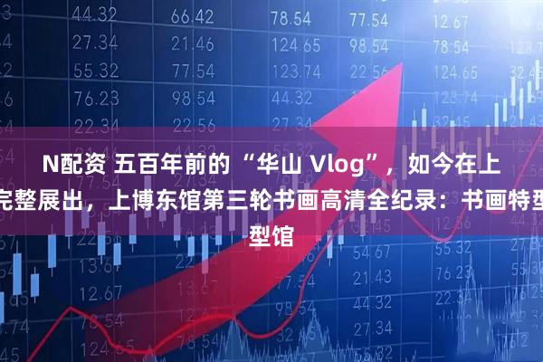 N配资 五百年前的 “华山 Vlog”，如今在上博完整展出，上博东馆第三轮书画高清全纪录：书画特型馆
