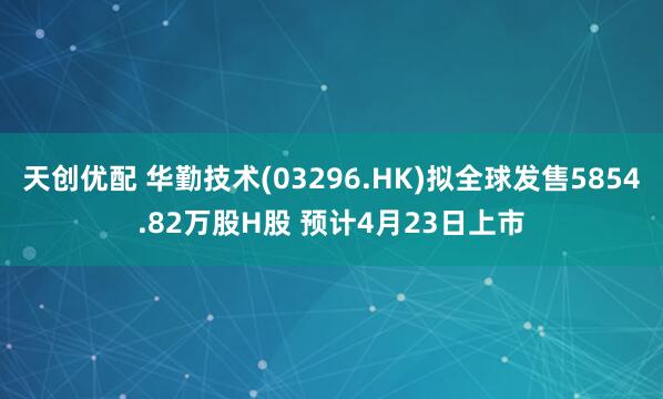 天创优配 华勤技术(03296.HK)拟全球发售5854.82万股H股 预计4月23日上市