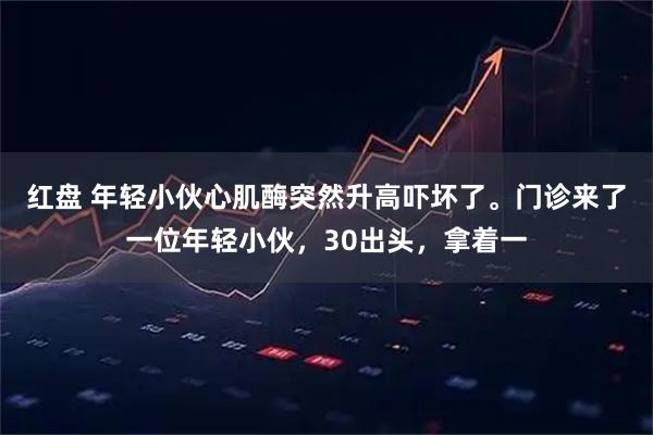 红盘 年轻小伙心肌酶突然升高吓坏了。门诊来了一位年轻小伙，30出头，拿着一