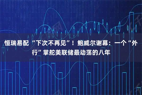 恒瑞易配 “下次不再见”！鲍威尔谢幕：一个“外行”掌舵美联储最动荡的八年
