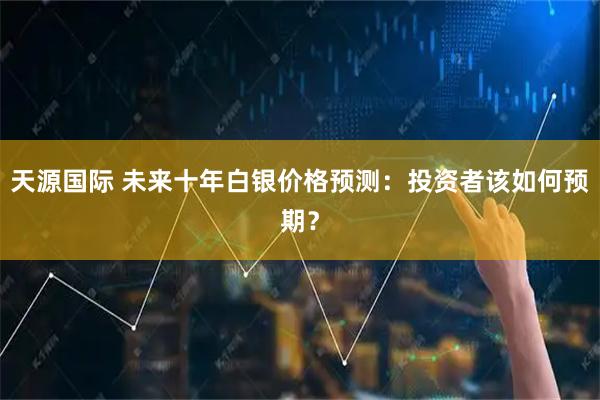 天源国际 未来十年白银价格预测：投资者该如何预期？