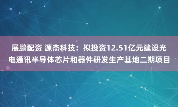 展鵬配资 源杰科技：拟投资12.51亿元建设光电通讯半导体芯片和器件研发生产基地二期项目