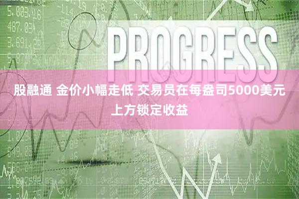 股融通 金价小幅走低 交易员在每盎司5000美元上方锁定收益