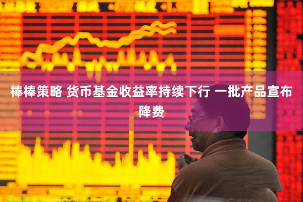 棒棒策略 货币基金收益率持续下行 一批产品宣布降费