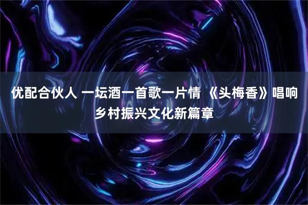 优配合伙人 一坛酒一首歌一片情 《头梅香》唱响乡村振兴文化新篇章