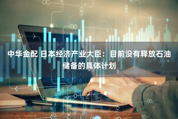 中华金配 日本经济产业大臣：目前没有释放石油储备的具体计划
