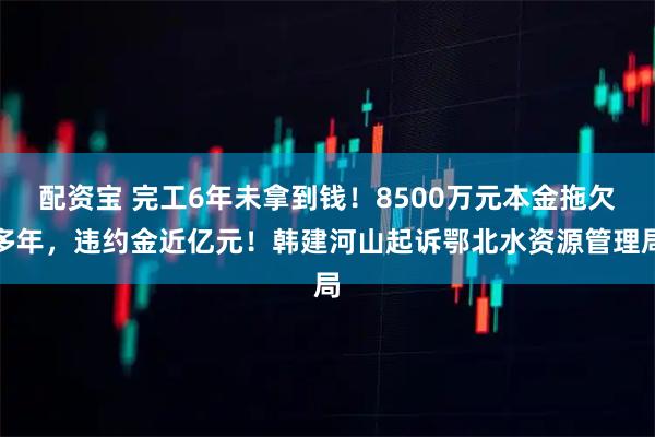 配资宝 完工6年未拿到钱！8500万元本金拖欠多年，违约金近亿元！韩建河山起诉鄂北水资源管理局