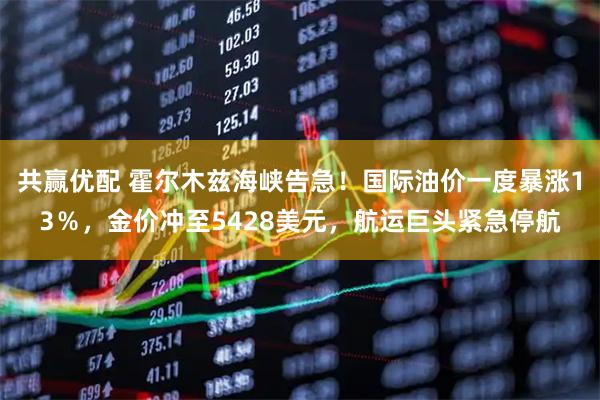 共赢优配 霍尔木兹海峡告急！国际油价一度暴涨13％，金价冲至5428美元，航运巨头紧急停航
