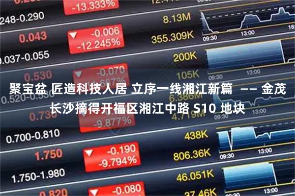 聚宝盆 匠造科技人居 立序一线湘江新篇  —— 金茂长沙摘得开福区湘江中路 S10 地块