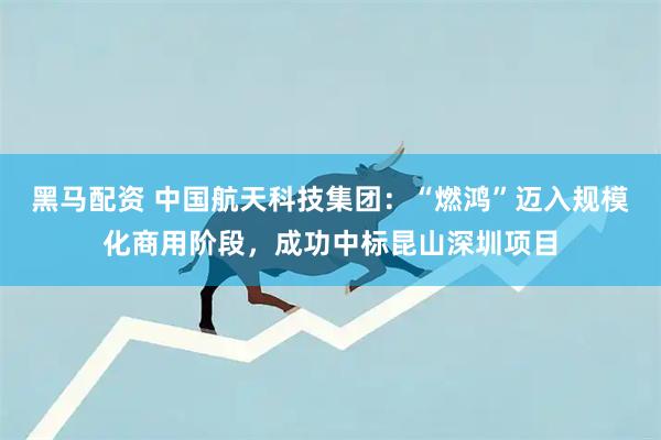 黑马配资 中国航天科技集团：“燃鸿”迈入规模化商用阶段，成功中标昆山深圳项目