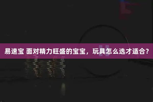 易速宝 面对精力旺盛的宝宝，玩具怎么选才适合？