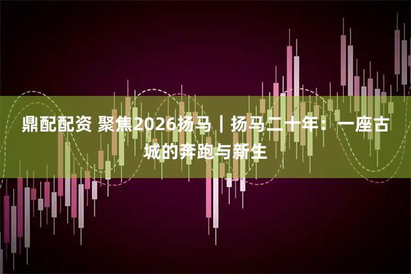 鼎配配资 聚焦2026扬马｜扬马二十年：一座古城的奔跑与新生