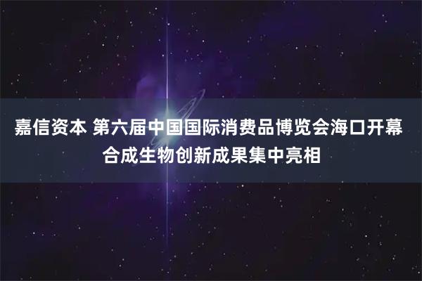 嘉信资本 第六届中国国际消费品博览会海口开幕 合成生物创新成果集中亮相