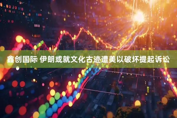 鑫创国际 伊朗或就文化古迹遭美以破坏提起诉讼
