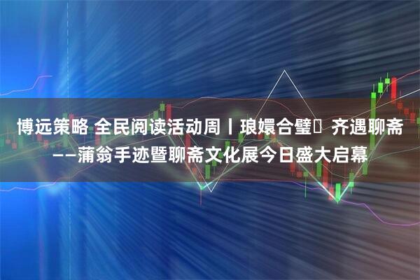 博远策略 全民阅读活动周丨琅嬛合璧・齐遇聊斋——蒲翁手迹暨聊斋文化展今日盛大启幕