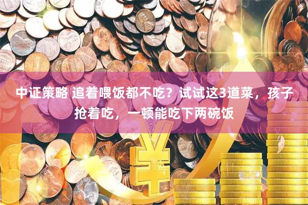 中证策略 追着喂饭都不吃？试试这3道菜，孩子抢着吃，一顿能吃下两碗饭