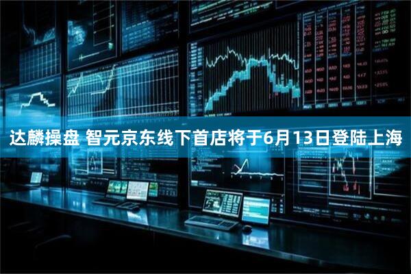 达麟操盘 智元京东线下首店将于6月13日登陆上海