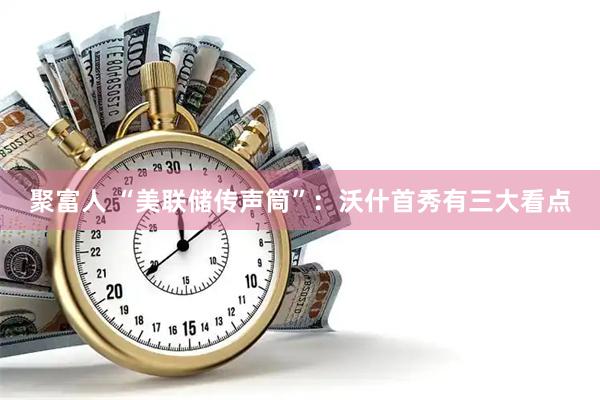 聚富人 “美联储传声筒”：沃什首秀有三大看点