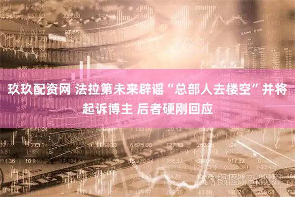 玖玖配资网 法拉第未来辟谣“总部人去楼空”并将起诉博主 后者硬刚回应