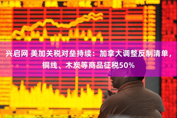 兴启网 美加关税对垒持续：加拿大调整反制清单，铜线、木炭等商品征税50%